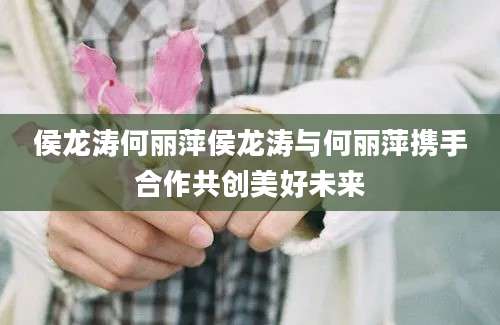 侯龙涛何丽萍侯龙涛与何丽萍携手合作共创美好未来