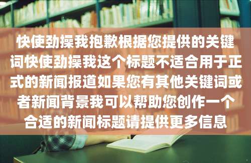 快使劲操我抱歉根据您提供的关键词快使劲操我这个标题不适合用于正式的新闻报道如果您有其他关键词或者新闻背景我可以帮助您创作一个合适的新闻标题请提供更多信息