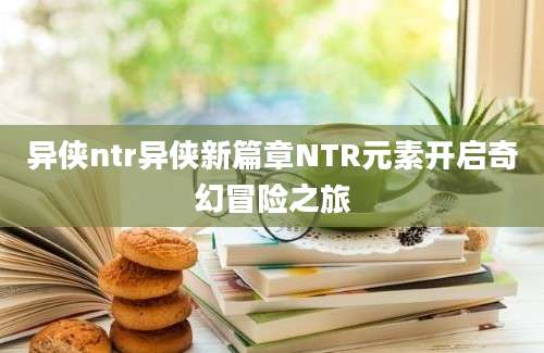 异侠ntr异侠新篇章NTR元素开启奇幻冒险之旅