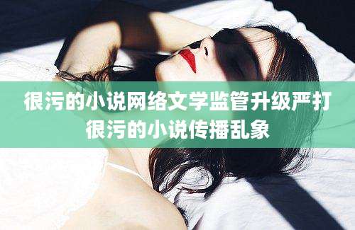 很污的小说网络文学监管升级严打很污的小说传播乱象