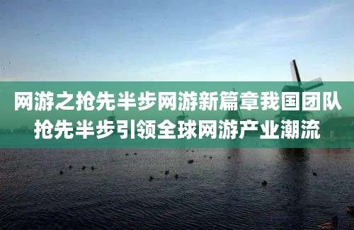 网游之抢先半步网游新篇章我国团队抢先半步引领全球网游产业潮流