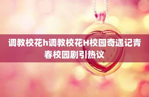 调教校花h调教校花H校园奇遇记青春校园剧引热议