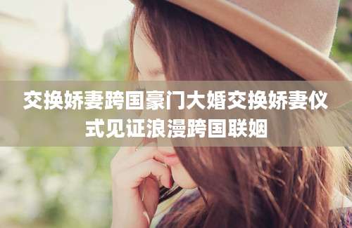 交换娇妻跨国豪门大婚交换娇妻仪式见证浪漫跨国联姻