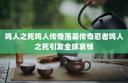 鸣人之死鸣人传奇落幕传奇忍者鸣人之死引发全球哀悼