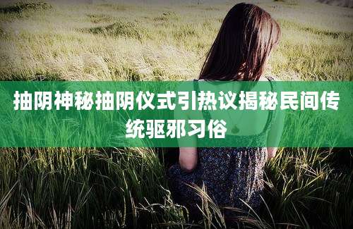 抽阴神秘抽阴仪式引热议揭秘民间传统驱邪习俗