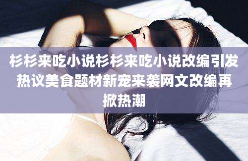 杉杉来吃小说杉杉来吃小说改编引发热议美食题材新宠来袭网文改编再掀热潮