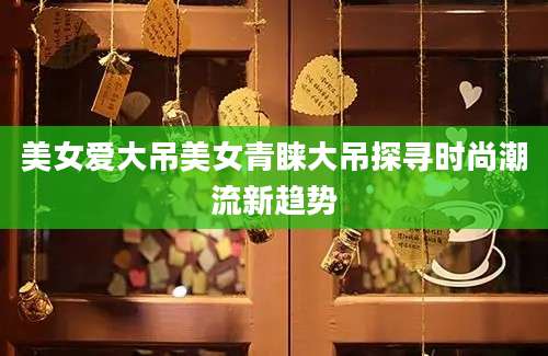 美女爱大吊美女青睐大吊探寻时尚潮流新趋势