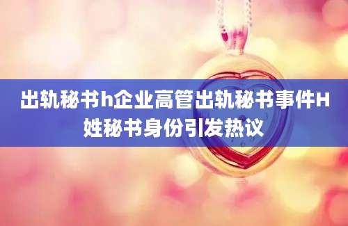 出轨秘书h企业高管出轨秘书事件H姓秘书身份引发热议