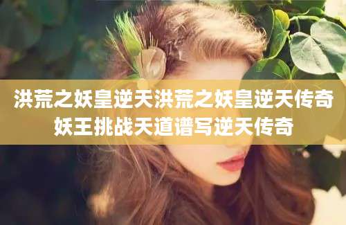 洪荒之妖皇逆天洪荒之妖皇逆天传奇妖王挑战天道谱写逆天传奇
