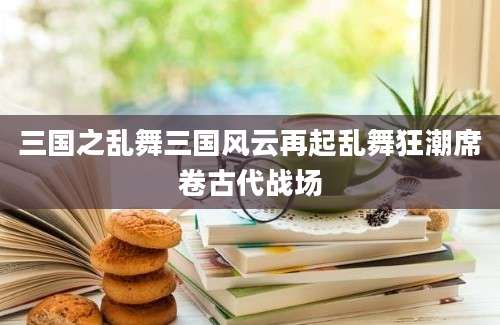 三国之乱舞三国风云再起乱舞狂潮席卷古代战场