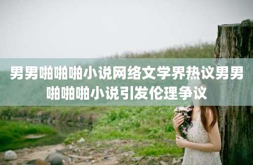 男男啪啪啪小说网络文学界热议男男啪啪啪小说引发伦理争议