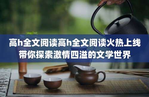 高h全文阅读高h全文阅读火热上线带你探索激情四溢的文学世界