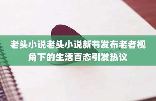 老头小说老头小说新书发布老者视角下的生活百态引发热议