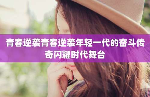 青春逆袭青春逆袭年轻一代的奋斗传奇闪耀时代舞台