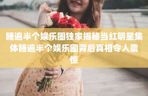 睡遍半个娱乐圈独家揭秘当红明星集体睡遍半个娱乐圈背后真相令人震惊