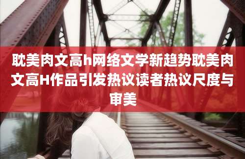 耽美肉文高h网络文学新趋势耽美肉文高H作品引发热议读者热议尺度与审美