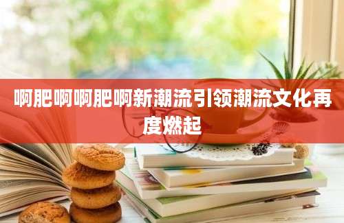 啊肥啊啊肥啊新潮流引领潮流文化再度燃起
