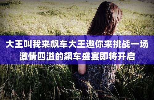 大王叫我来飙车大王邀你来挑战一场激情四溢的飙车盛宴即将开启