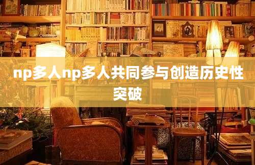 np多人np多人共同参与创造历史性突破