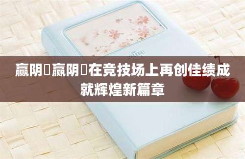 赢阴嫚赢阴嫚在竞技场上再创佳绩成就辉煌新篇章