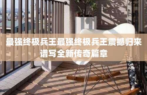 最强终极兵王最强终极兵王震撼归来谱写全新传奇篇章