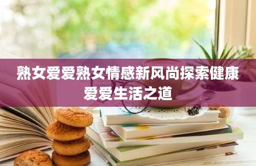 熟女爱爱熟女情感新风尚探索健康爱爱生活之道