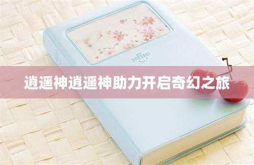 逍遥神逍遥神助力开启奇幻之旅