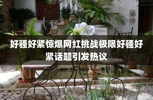 好骚好紧惊爆网红挑战极限好骚好紧话题引发热议