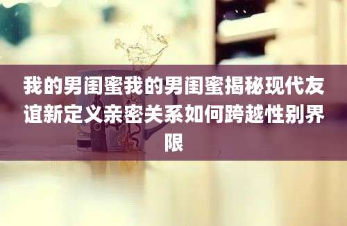 我的男闺蜜我的男闺蜜揭秘现代友谊新定义亲密关系如何跨越性别界限
