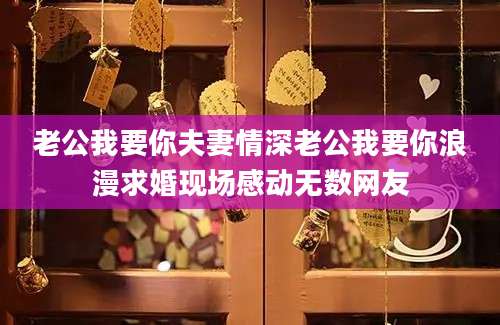 老公我要你夫妻情深老公我要你浪漫求婚现场感动无数网友
