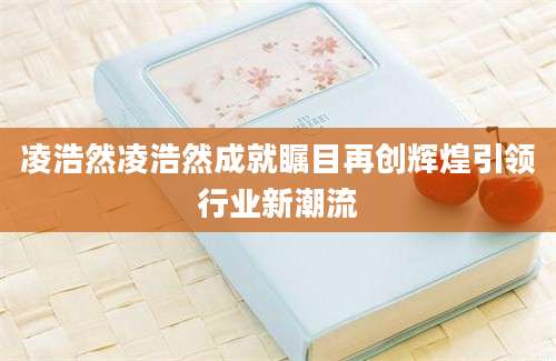 凌浩然凌浩然成就瞩目再创辉煌引领行业新潮流