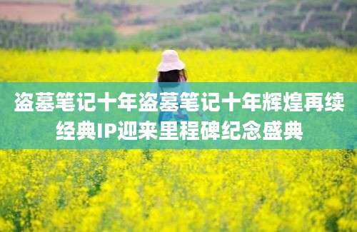 盗墓笔记十年盗墓笔记十年辉煌再续经典IP迎来里程碑纪念盛典