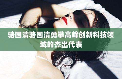 骆国清骆国清勇攀高峰创新科技领域的杰出代表