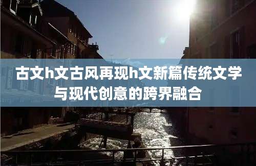 古文h文古风再现h文新篇传统文学与现代创意的跨界融合