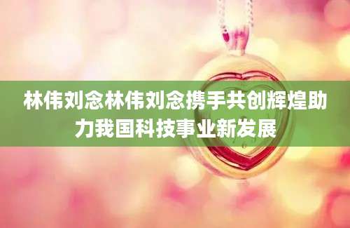 林伟刘念林伟刘念携手共创辉煌助力我国科技事业新发展