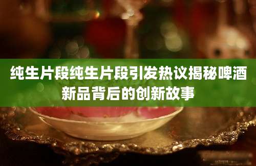 纯生片段纯生片段引发热议揭秘啤酒新品背后的创新故事