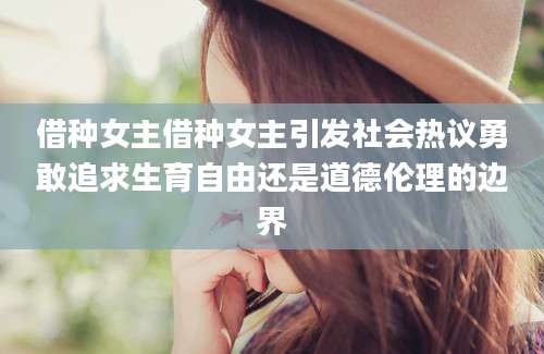 借种女主借种女主引发社会热议勇敢追求生育自由还是道德伦理的边界