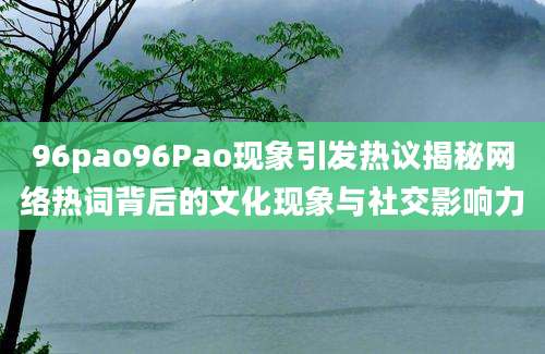 96pao96Pao现象引发热议揭秘网络热词背后的文化现象与社交影响力