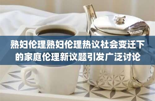 熟妇伦理熟妇伦理热议社会变迁下的家庭伦理新议题引发广泛讨论