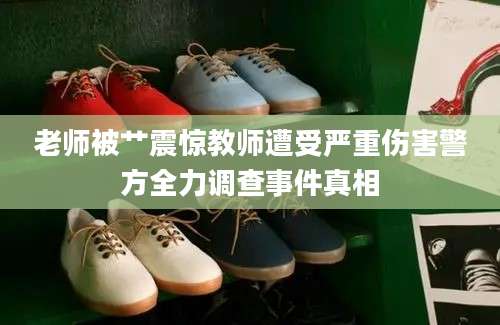 老师被艹震惊教师遭受严重伤害警方全力调查事件真相