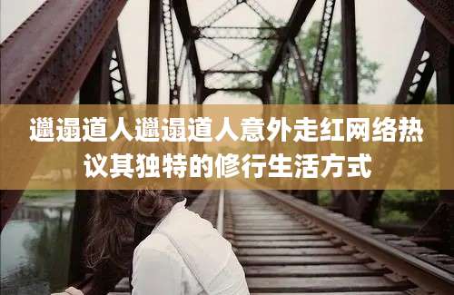 邋遢道人邋遢道人意外走红网络热议其独特的修行生活方式