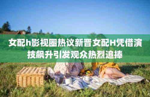 女配h影视圈热议新晋女配H凭借演技飙升引发观众热烈追捧