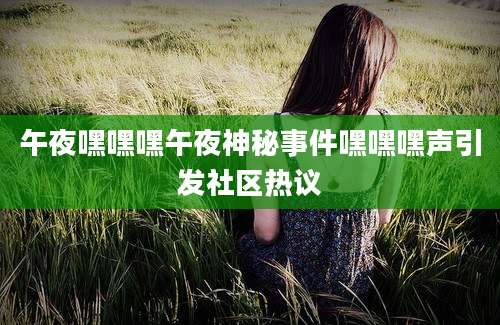 午夜嘿嘿嘿午夜神秘事件嘿嘿嘿声引发社区热议