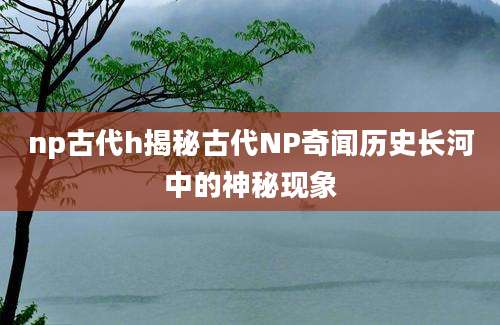 np古代h揭秘古代NP奇闻历史长河中的神秘现象