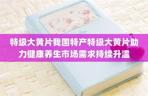 特级大黄片我国特产特级大黄片助力健康养生市场需求持续升温