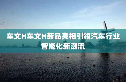 车文H车文H新品亮相引领汽车行业智能化新潮流
