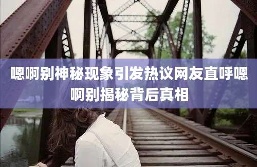 嗯啊别神秘现象引发热议网友直呼嗯啊别揭秘背后真相