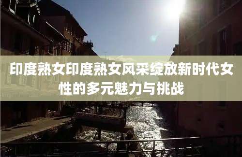 印度熟女印度熟女风采绽放新时代女性的多元魅力与挑战
