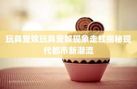 玩具宠奴玩具宠奴现象走红揭秘现代都市新潮流