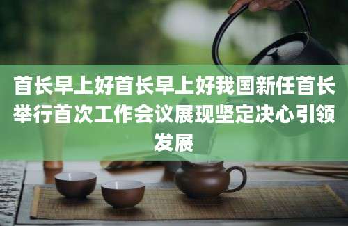 首长早上好首长早上好我国新任首长举行首次工作会议展现坚定决心引领发展